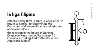 la liga filipina
established by Rizal in 1892, a week after his
return to Manila, to disseminate the
Propaganda Movement’s aims and reformist,
nonviolent ideals
the meeting in the house of Doroteo
Ongjunco was attended by at least 20
Filipinos, including Andres Bonifacio and
Apolinario Mabini
20
propagandists
 