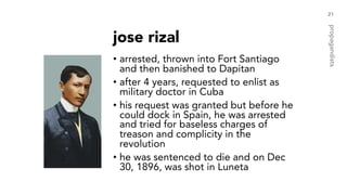 jose rizal
• arrested, thrown into Fort Santiago
and then banished to Dapitan
• after 4 years, requested to enlist as
military doctor in Cuba
• his request was granted but before he
could dock in Spain, he was arrested
and tried for baseless charges of
treason and complicity in the
revolution
• he was sentenced to die and on Dec
30, 1896, was shot in Luneta
21
propagandists
 