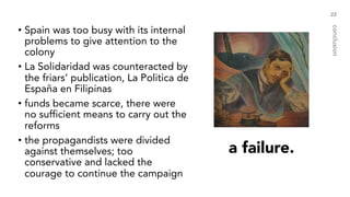 a failure.
• Spain was too busy with its internal
problems to give attention to the
colony
• La Solidaridad was counteracted by
the friars’ publication, La Politica de
España en Filipinas
• funds became scarce, there were
no sufficient means to carry out the
reforms
• the propagandists were divided
against themselves; too
conservative and lacked the
courage to continue the campaign
22
conclusion
 