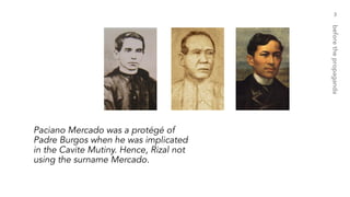 3
beforethepropaganda
Paciano Mercado was a protégé of
Padre Burgos when he was implicated
in the Cavite Mutiny. Hence, Rizal not
using the surname Mercado.
 