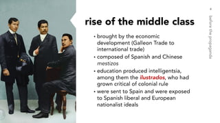 rise of the middle class
▸brought by the economic
development (Galleon Trade to
international trade)
▸composed of Spanish and Chinese
mestizos
▸education produced intelligentsia,
among them the ilustrados, who had
grown critical of colonial rule
▸were sent to Spain and were exposed
to Spanish liberal and European
nationalist ideals
4
beforethepropaganda
 