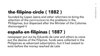 the filipino circle ( 1882 )
founded by Lopez Jaena and other reformers to bring the
attention of the peninsulares to the problems in the
Philippines, but dispersed after the Minister of the Colonies
discouraged it
7
lasolidaridad
españa en filipinas ( 1887 )
newspaper put out by Eduardo de Lete and others to voice
out the desires of the Filipinos. funds were collected in the
Philippines as advanced subscription, but it had ceased to
exist before the money reached de Lete
 