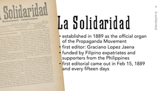 • established in 1889 as the official organ
of the Propaganda Movement
• first editor: Graciano Lopez Jaena
• funded by Filipino expatriates and
supporters from the Philippines
• first editorial came out in Feb 15, 1889
and every fifteen days
8
lasolidaridad
 