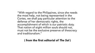 ( from the first editorial of The Sol )
“With regard to the Philippines, since she needs
the most help, not being represented in the
Cortes, we shall pay particular attention to the
defense of her democratic rights, the
accomplishment of which is our patriotic duty.
That nation of eight million souls should not,
must not be the exclusive preserve of theocracy
and traditionalism.”
 