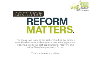 The choices we made in the past are limiting our options now. The choices we make now can, over time, expand our options, provide the best opportunity for recovery, and return Nevada to prosperity. Or not. That is why reform matters. 