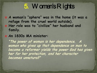 5. W omen’s R ights
e A woman’s “sphere” was in the home (it was a
refuge from the cruel world outside).
e Her role was to “civilize” her husband and
family.
e An 1830s MA minister:

“The power of woman is her dependence. A
woman who gives up that dependence on man to
become a reformer yields the power God has given
her for her protection, and her character
becomes unnatural!”

 