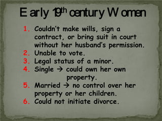 E arly

th century
1
9

W omen

1. Couldn’t make wills, sign a
contract, or bring suit in court
without her husband’s permission.
2. Unable to vote.
3. Legal status of a minor.
4. Single  could own her own
property.
5. Married  no control over her
property or her children.
6. Could not initiate divorce.

 