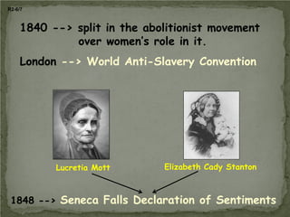 R2-6/7

1840 --> split in the abolitionist movement
over women’s role in it.
London --> World Anti-Slavery Convention

Lucretia Mott

Elizabeth Cady Stanton

1848 --> Seneca Falls Declaration of Sentiments

 