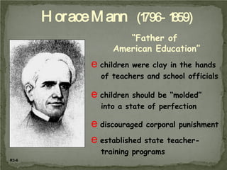 H orace M ann (1 1
796- 859)
“Father of
American Education”

e children were clay in the hands
of teachers and school officials

e children should be “molded”
into a state of perfection

e discouraged corporal punishment
e established state teachertraining programs
R3-6

 