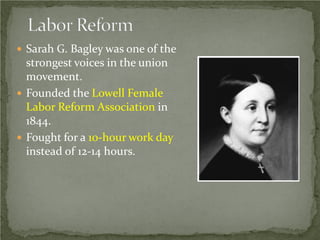 Sarah G. Bagley was one of the

strongest voices in the union
movement.
 Founded the Lowell Female
Labor Reform Association in
1844.
 Fought for a 10-hour work day
instead of 12-14 hours.

 