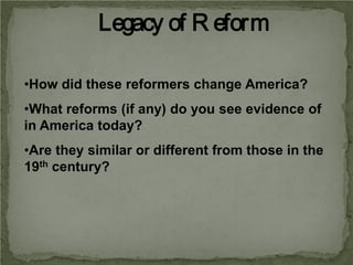 Legacy of R eform
•How did these reformers change America?
•What reforms (if any) do you see evidence of
in America today?
•Are they similar or different from those in the
19th century?

 