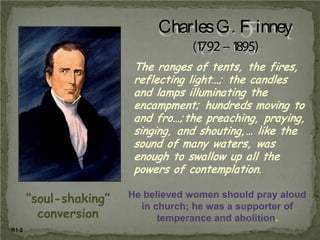 Charles G. F inney
(1 – 1
792 895)
The ranges of tents, the fires,
reflecting light…; the candles
and lamps illuminating the
encampment; hundreds moving to
and fro…; the preaching, praying,
singing, and shouting, … like the
sound of many waters, was
enough to swallow up all the
powers of contemplation.

“soul-shaking”
conversion
R1-2

He believed women should pray aloud
in church; he was a supporter of
temperance and abolition.

 