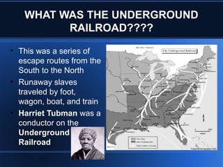 WHAT WAS THE UNDERGROUND
RAILROAD????
• This was a series of
escape routes from the
South to the North
• Runaway slaves
traveled by foot,
wagon, boat, and train
• Harriet Tubman was a
conductor on the
Underground
Railroad
 