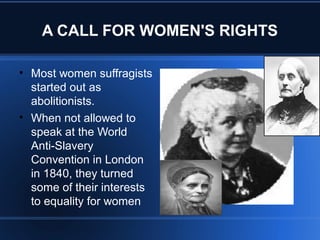 A CALL FOR WOMEN'S RIGHTS
• Most women suffragists
started out as
abolitionists.
• When not allowed to
speak at the World
Anti-Slavery
Convention in London
in 1840, they turned
some of their interests
to equality for women
 