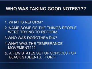 WHO WAS TAKING GOOD NOTES???
1. WHAT IS REFORM?
2. NAME SOME OF THE THINGS PEOPLE
WERE TRYING TO REFORM.
3.WHO WAS DOROTHEA DIX?
4.WHAT WAS THE TEMPERANCE
MOVEMENT???
5. A FEW STATES SET UP SCHOOLS FOR
BLACK STUDENTS. T OR F
 