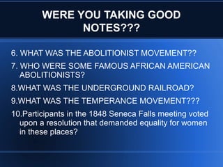 WERE YOU TAKING GOOD
NOTES???
6. WHAT WAS THE ABOLITIONIST MOVEMENT??
7. WHO WERE SOME FAMOUS AFRICAN AMERICAN
ABOLITIONISTS?
8.WHAT WAS THE UNDERGROUND RAILROAD?
9.WHAT WAS THE TEMPERANCE MOVEMENT???
10.Participants in the 1848 Seneca Falls meeting voted
upon a resolution that demanded equality for women
in these places?
 