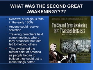 WHAT WAS THE SECOND GREAT
AWAKENING????
• Renewal of religious faith
in the early 1800s
• Anyone could receive
salvation
• Traveling preachers held
camp meetings where
they preached that faith
led to helping others
• This awakened the
reform spirit of America
as people began to
believe they could act to
make things better
 