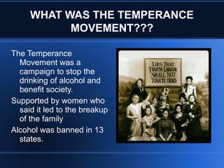 WHAT WAS THE TEMPERANCE
MOVEMENT???
The Temperance
Movement was a
campaign to stop the
drinking of alcohol and
benefit society.
Supported by women who
said it led to the breakup
of the family
Alcohol was banned in 13
states.
 