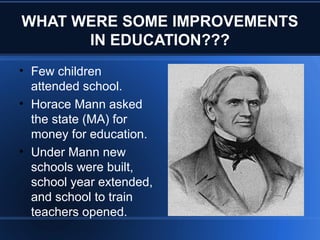 WHAT WERE SOME IMPROVEMENTS
IN EDUCATION???
• Few children
attended school.
• Horace Mann asked
the state (MA) for
money for education.
• Under Mann new
schools were built,
school year extended,
and school to train
teachers opened.
 