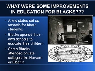 WHAT WERE SOME IMPROVEMENTS
IN EDUCATION FOR BLACKS???
• A few states set up
schools for black
students.
• Blacks opened their
own schools to
educate their children
• Some Blacks
attended private
colleges like Harvard
or Oberlin.
 