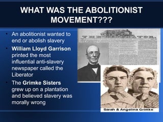 WHAT WAS THE ABOLITIONIST
MOVEMENT???
• An abolitionist wanted to
end or abolish slavery
• William Lloyd Garrison
printed the most
influential anti-slavery
newspaper called the
Liberator
• The Grimke Sisters
grew up on a plantation
and believed slavery was
morally wrong
 