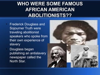 WHO WERE SOME FAMOUS
AFRICAN AMERICAN
ABOLITIONISTS??
• Frederick Douglass and
Sojourner Truth were
traveling abolitionist
speakers who spoke from
their own experience of
slavery
• Douglass began
publishing an antislavery
newspaper called the
North Star.
 