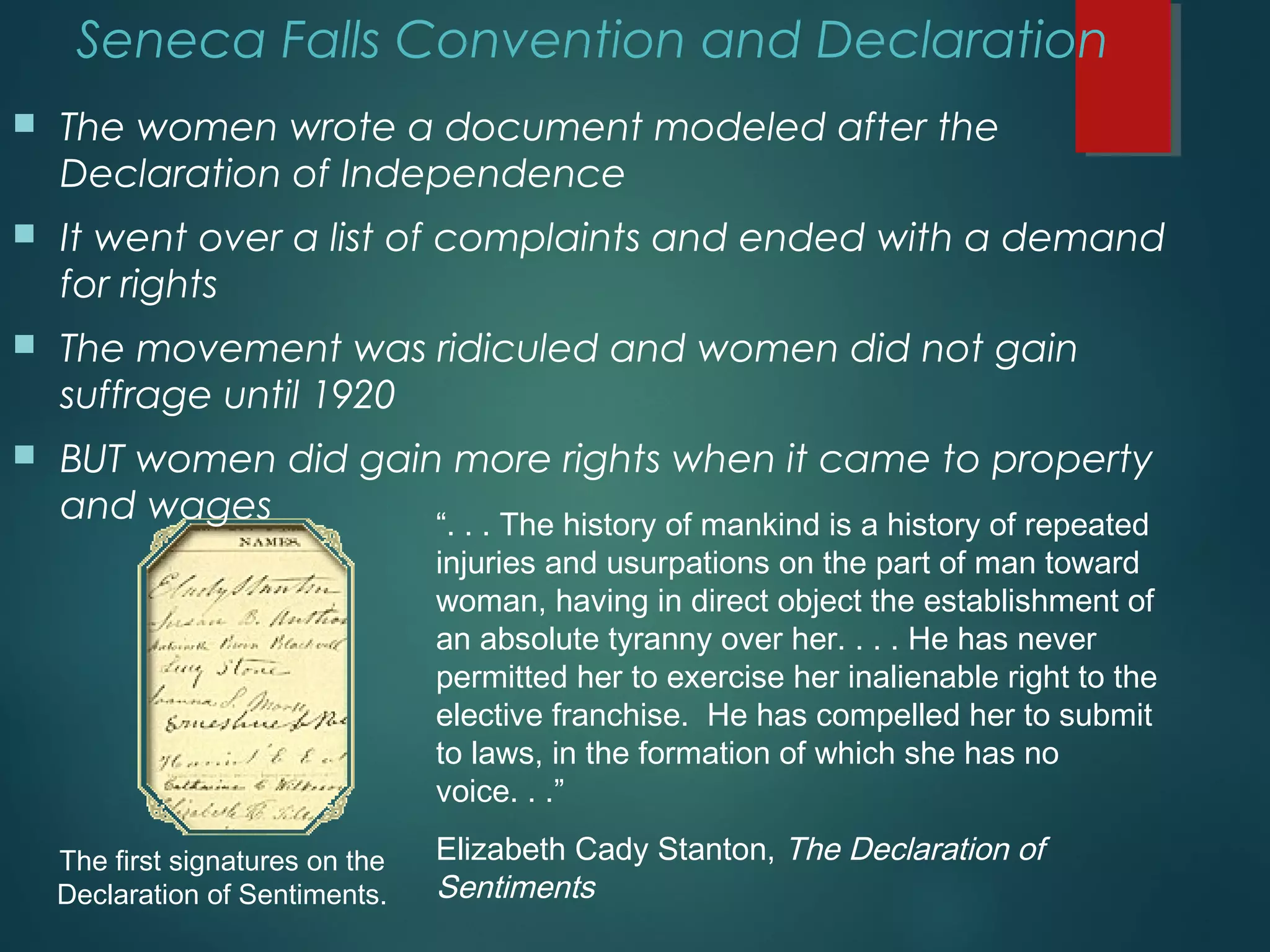 The first signatures on the
Declaration of Sentiments.
“. . . The history of mankind is a history of repeated
injuries and usurpations on the part of man toward
woman, having in direct object the establishment of
an absolute tyranny over her. . . . He has never
permitted her to exercise her inalienable right to the
elective franchise. He has compelled her to submit
to laws, in the formation of which she has no
voice. . .”
Elizabeth Cady Stanton, The Declaration of
Sentiments
Seneca Falls Convention and Declaration
 The women wrote a document modeled after the
Declaration of Independence
 It went over a list of complaints and ended with a demand
for rights
 The movement was ridiculed and women did not gain
suffrage until 1920
 BUT women did gain more rights when it came to property
and wages
 
