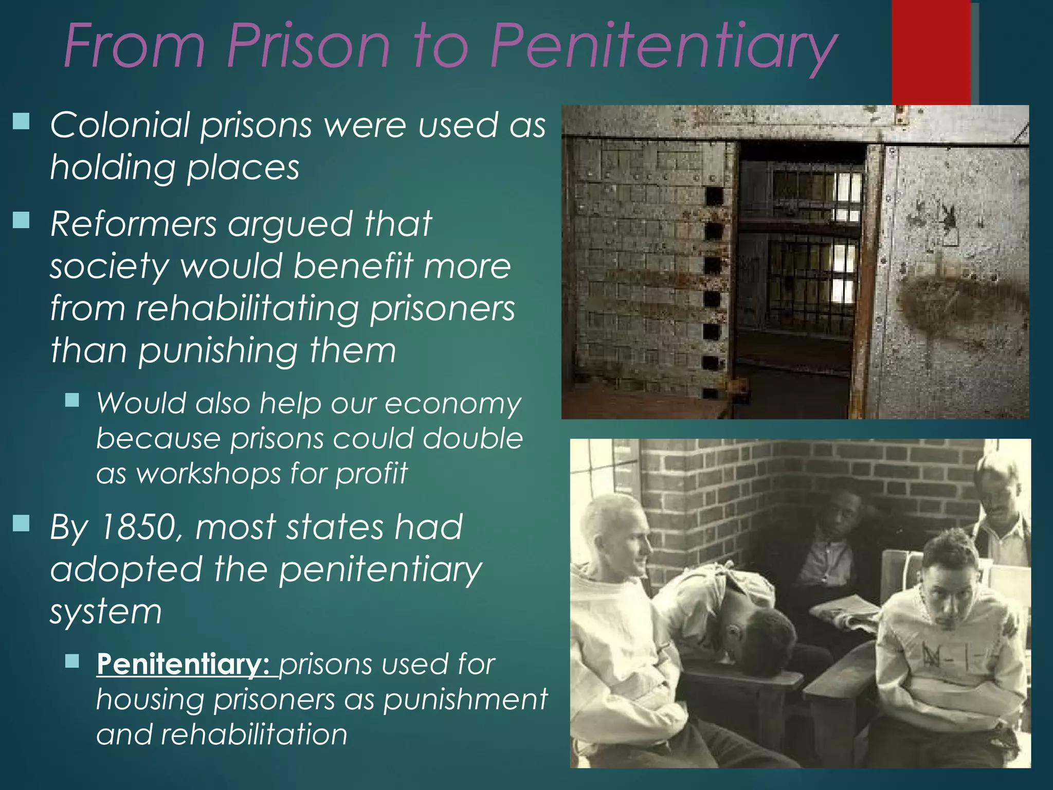 From Prison to Penitentiary
 Colonial prisons were used as
holding places
 Reformers argued that
society would benefit more
from rehabilitating prisoners
than punishing them
 Would also help our economy
because prisons could double
as workshops for profit
 By 1850, most states had
adopted the penitentiary
system
 Penitentiary: prisons used for
housing prisoners as punishment
and rehabilitation
 