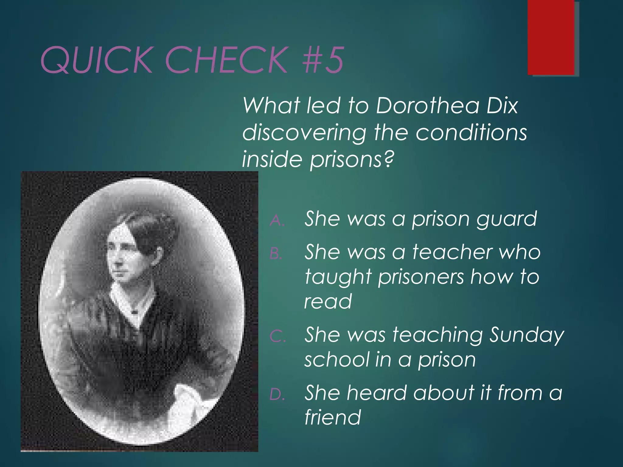 QUICK CHECK #5
What led to Dorothea Dix
discovering the conditions
inside prisons?
A. She was a prison guard
B. She was a teacher who
taught prisoners how to
read
C. She was teaching Sunday
school in a prison
D. She heard about it from a
friend
 