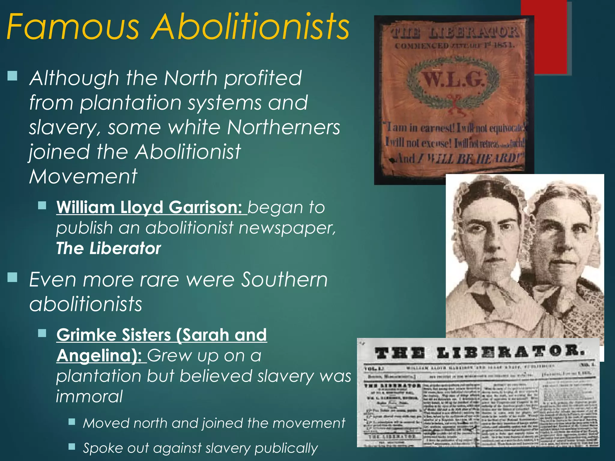 Famous Abolitionists
 Although the North profited
from plantation systems and
slavery, some white Northerners
joined the Abolitionist
Movement
 William Lloyd Garrison: began to
publish an abolitionist newspaper,
The Liberator
 Even more rare were Southern
abolitionists
 Grimke Sisters (Sarah and
Angelina): Grew up on a
plantation but believed slavery was
immoral
 Moved north and joined the movement
 Spoke out against slavery publically
 