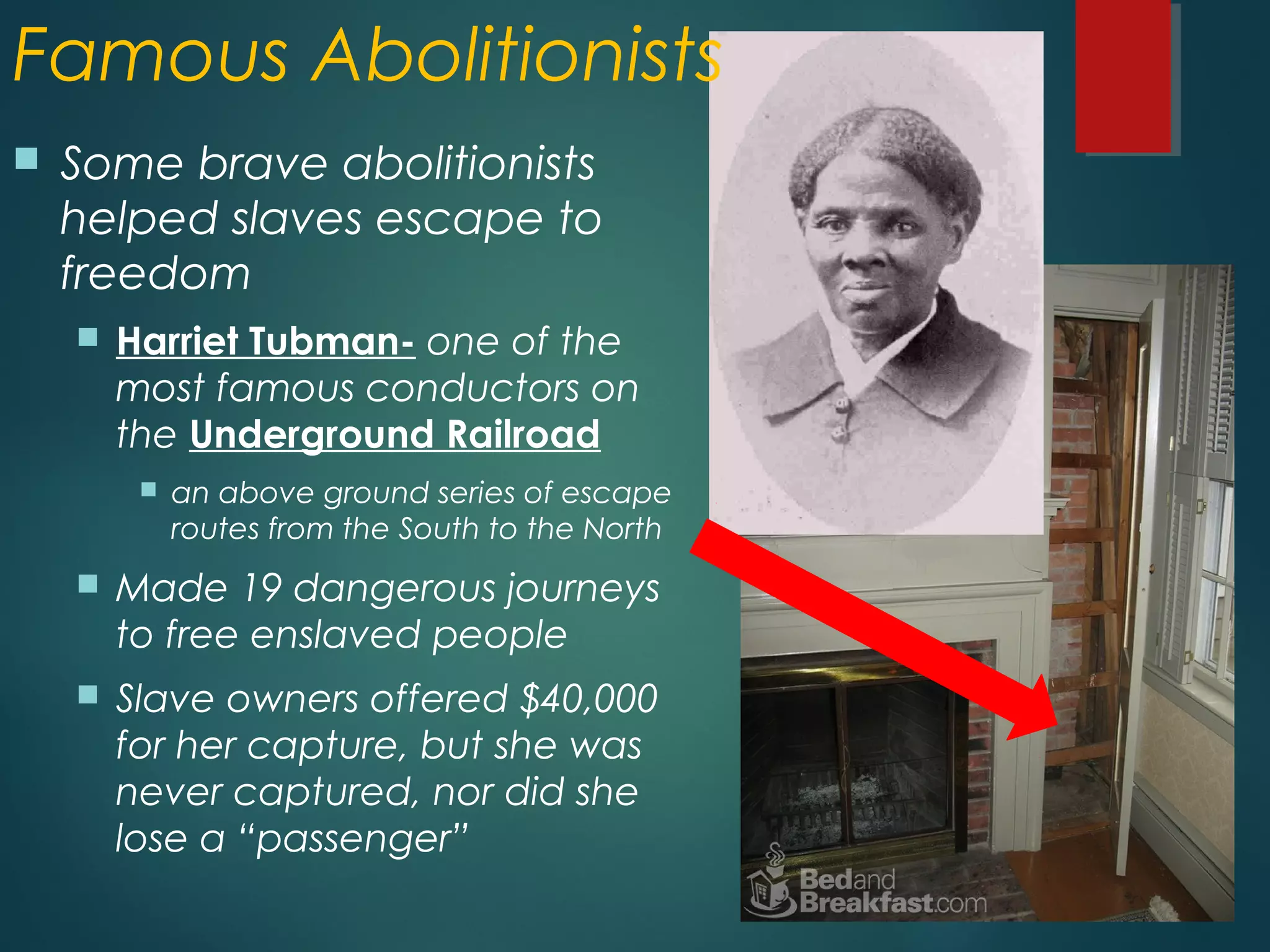 Famous Abolitionists
 Some brave abolitionists
helped slaves escape to
freedom
 Harriet Tubman- one of the
most famous conductors on
the Underground Railroad
 an above ground series of escape
routes from the South to the North
 Made 19 dangerous journeys
to free enslaved people
 Slave owners offered $40,000
for her capture, but she was
never captured, nor did she
lose a “passenger”
 