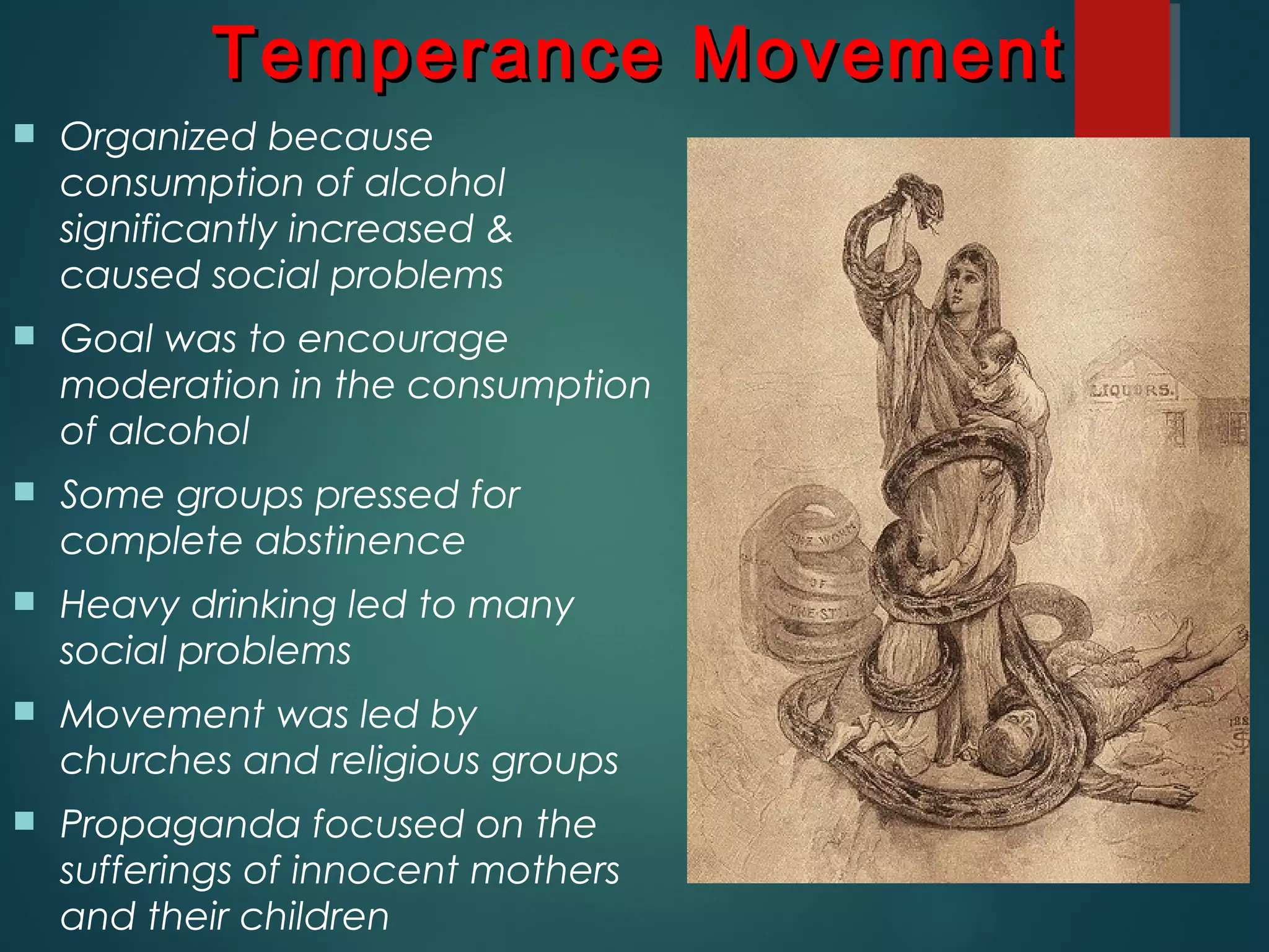  Organized because
consumption of alcohol
significantly increased &
caused social problems
 Goal was to encourage
moderation in the consumption
of alcohol
 Some groups pressed for
complete abstinence
 Heavy drinking led to many
social problems
 Movement was led by
churches and religious groups
 Propaganda focused on the
sufferings of innocent mothers
and their children
Temperance MovementTemperance Movement
 