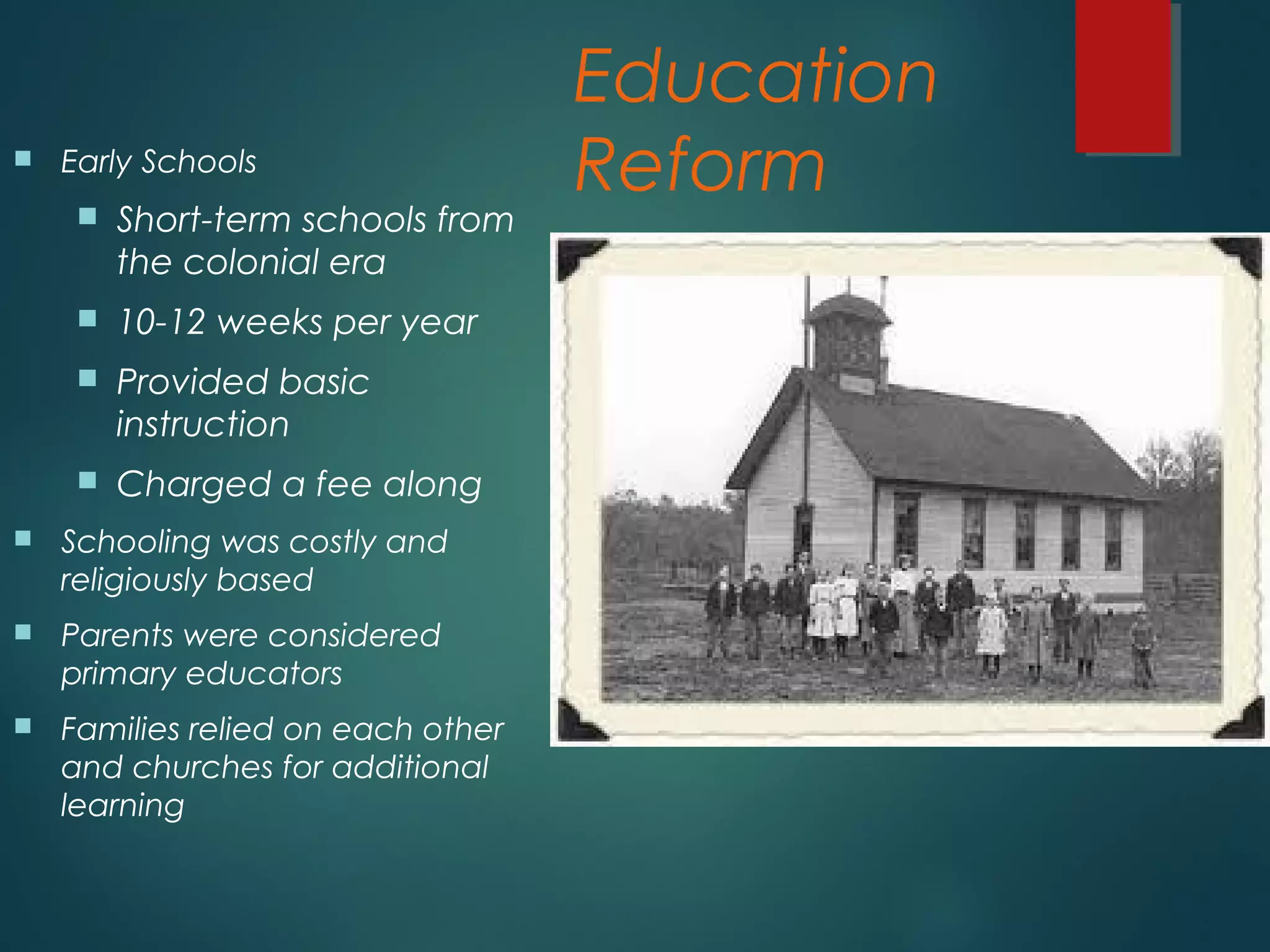 Education
Reform Early Schools
 Short-term schools from
the colonial era
 10-12 weeks per year
 Provided basic
instruction
 Charged a fee along
 Schooling was costly and
religiously based
 Parents were considered
primary educators
 Families relied on each other
and churches for additional
learning
 