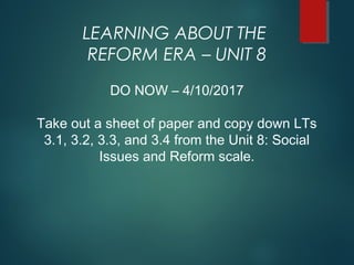 LEARNING ABOUT THE
REFORM ERA – UNIT 8
DO NOW – 4/10/2017
Take out a sheet of paper and copy down LTs
3.1, 3.2, 3.3, and 3.4 from the Unit 8: Social
Issues and Reform scale.
 