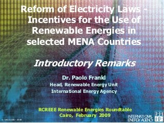 Reform of Electricity Laws -
                Incentives for the Use of
                 Renewable Energies in
                selected MENA Countries

                    Introductory Remarks
                              Dr. Paolo Frankl
                         Head, Renewable Energy Unit
                         International Energy Agency



                     RCREEE Renewable Energies Roundtable
                             Cairo, February 2009      INTERNATIONAL
© OECD/IEA - 2008                                        EN G AG C
                                                           ER Y EN Y
 