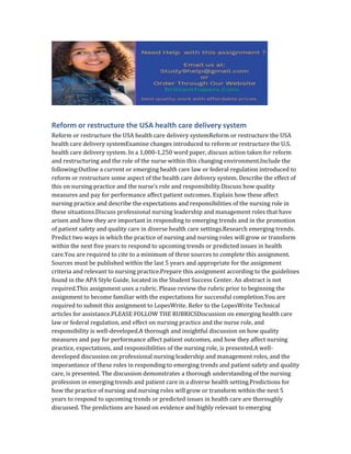 Reform or restructure the USA health care delivery system
Reform or restructure the USA health care delivery systemReform or restructure the USA
health care delivery systemExamine changes introduced to reform or restructure the U.S.
health care delivery system. In a 1,000-1,250 word paper, discuss action taken for reform
and restructuring and the role of the nurse within this changing environment.Include the
following:Outline a current or emerging health care law or federal regulation introduced to
reform or restructure some aspect of the health care delivery system. Describe the effect of
this on nursing practice and the nurse’s role and responsibility.Discuss how quality
measures and pay for performance affect patient outcomes. Explain how these affect
nursing practice and describe the expectations and responsibilities of the nursing role in
these situations.Discuss professional nursing leadership and management roles that have
arisen and how they are important in responding to emerging trends and in the promotion
of patient safety and quality care in diverse health care settings.Research emerging trends.
Predict two ways in which the practice of nursing and nursing roles will grow or transform
within the next five years to respond to upcoming trends or predicted issues in health
care.You are required to cite to a minimum of three sources to complete this assignment.
Sources must be published within the last 5 years and appropriate for the assignment
criteria and relevant to nursing practice.Prepare this assignment according to the guidelines
found in the APA Style Guide, located in the Student Success Center. An abstract is not
required.This assignment uses a rubric. Please review the rubric prior to beginning the
assignment to become familiar with the expectations for successful completion.You are
required to submit this assignment to LopesWrite. Refer to the LopesWrite Technical
articles for assistance.PLEASE FOLLOW THE RUBRICSDiscussion on emerging health care
law or federal regulation, and effect on nursing practice and the nurse role, and
responsibility is well-developed.A thorough and insightful discussion on how quality
measures and pay for performance affect patient outcomes, and how they affect nursing
practice, expectations, and responsibilities of the nursing role, is presented.A well-
developed discussion on professional nursing leadership and management roles, and the
imporantance of these roles in responding to emerging trends and patient safety and quality
care, is presented. The discussion demonstrates a thorough understanding of the nursing
profession in emerging trends and patient care in a diverse health setting.Predictions for
how the practice of nursing and nursing roles will grow or transform within the next 5
years to respond to upcoming trends or predicted issues in health care are thoroughly
discussed. The predictions are based on evidence and highly relevant to emerging
 