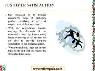 CUSTOMER SATISFACTION
 Our endeavor is to provide
customized range of packaging
products satisfying all needs &
requirement of the customers.
 With our commitment towards
meeting the demands of our
esteemed clients by incorporating
latest technology at our systems we
are able to provide complete
satisfaction to our esteemed client.
 We care capable to meet our buyer's
bulk needs and that too within the
stipulated time frame.
www.reformpack.co.in
 