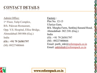 CONTACT DETAILS
Admin Office:
1st Floor, Tulip Complex,
B/h. Pakwan Restaurant,
Opp. V.S. Hospital, Ellise Bridge,
Ahmedabad-380 006 (Guj.)
India
(O) : +91 79 26581797
(M): 09227400666
Factory :
Plot No. 12-13
Ulariya Gam,
B/h. Margha Farm, Sarkhej-Sanand Road,
Ahmedabad- 382 210. (Guj.)
India
(O) : +91 79 26581797
(M) : 09227400666
Email: parth_mkt@reformpack.co.in
Email: ankitshah@reformpack.co.in
www.reformpack.co.in
 