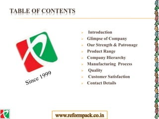 TABLE OF CONTENTS
 Introduction
 Glimpse of Company
 Our Strength & Patronage
 Product Range
 Company Hierarchy
 Manufacturing Process
 Quality
 Customer Satisfaction
 Contact Details
www.reformpack.co.in
 