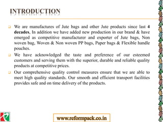 INTRODUCTION
 We are manufactures of Jute bags and other Jute products since last 4
decades, In addition we have added new production in our brand & have
emerged as competitive manufacturer and exporter of Jute bags, Non
woven bag, Woven & Non woven PP bags, Paper bags & Flexible handle
pouches.
 We have acknowledged the taste and preference of our esteemed
customers and serving them with the superior, durable and reliable quality
products at competitive prices.
 Our comprehensive quality control measures ensure that we are able to
meet high quality standards. Our smooth and efficient transport facilities
provides safe and on time delivery of the products.
www.reformpack.co.in
 