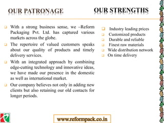 OUR PATRONAGE
 With a strong business sense, we –Reform
Packaging Pvt. Ltd. has captured various
markets across the globe.
 The repertoire of valued customers speaks
about our quality of products and timely
delivery services.
 With an integrated approach by combining
edge-cutting technology and innovative ideas,
we have made our presence in the domestic
as well as international market.
 Our company believes not only in adding new
clients but also retaining our old contacts for
longer periods.
 Industry leading prices
 Customized products
 Durable and reliable
 Finest raw materials
 Wide distribution network
 On time delivery
OUR STRENGTHS
www.reformpack.co.in
 
