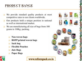 PRODUCT RANGE
 We provide standard quality products at most
competitive rates to our clients worldwide.
 Our products hold a unique position in national
as well as international market.
 We are manufacturing all size of bags from 100
grams to 100kg packing.
 Non woven bags
 BOPP printed woven bags
 Sack bag
 Flexible Pouches
 Jute Bags
 Paper Bags
www.reformpack.co.in
 