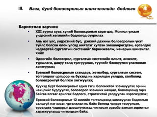 III.   Бага, дунд боловсролын шинэчлэлийн бодлого



Баримтлах зарчим:
          XXI зууны хувь хүний боловсролын хэрэгцээ, Монгол улсын
           үндэсний хөгжлийн бодлогод суурилах
          Аль нэг улс, үндэстний бус, дэлхий дахины боловсролын үнэт
           зүйлс болсон олон улсад нийтлэг хүлээн зөвшөөрөгдсөн, өрсөлдөх
           чадвартай сургалтын системийг баримжаалж, чанарын шинэчлэл
           хийх
          Одоогийн боловсрол, сургалтын системийн ололт, амжилт,
           туршлага, давуу талд тулгуурлах, түүнийг бэхжүүлэн уламжлан
           хөгжүүлэх;
          Ерөнхий боловсролын стандарт, хөтөлбөр, сургалтын систем,
           тогтолцоог цогцоор нь бүхэлд нь харилцан уялдаа, холбоонд
           боловсронгуй болгож хөгжүүлэх;
          Хүүхэд бүрт боловсролыг адил тэгш боломжтой эзэмшүүлэх орчин
           нөхцлийг бүрдүүлэх, боловсрол эзэмших нөхцөл, бололцоонд гарч
           байгаа ялгааг арилгах бодлого, стратегитай уялдуулан хэрэгжүүлэх;
          Ерөнхий боловсролыг 12 жилийн тогтолцоонд шилжүүлэх бодлогын
           салшгүй нэг хэсэг, үргэлжлэл нь байх бөгөөд чанарт тэмүүлсэн,
           өрсөлдөх чадварыг дээшлүүлэхэд чиглэсэн эрэмбэ ахисан зорилтыг
           хэрэгжүүлэхэд чиглэгдсэн байх;
 