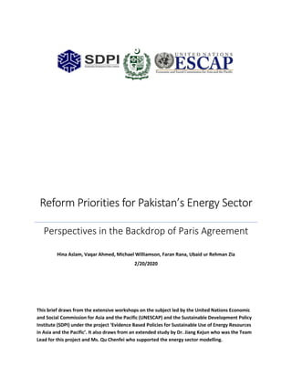 Reform Priorities for Pakistan’s Energy Sector
Perspectives in the Backdrop of Paris Agreement
Hina Aslam, Vaqar Ahmed, Michael Williamson, Faran Rana, Ubaid ur Rehman Zia
2/20/2020
This brief draws from the extensive workshops on the subject led by the United Nations Economic
and Social Commission for Asia and the Pacific (UNESCAP) and the Sustainable Development Policy
Institute (SDPI) under the project ‘Evidence Based Policies for Sustainable Use of Energy Resources
in Asia and the Pacific’. It also draws from an extended study by Dr. Jiang Kejun who was the Team
Lead for this project and Ms. Qu Chenfei who supported the energy sector modelling.
 