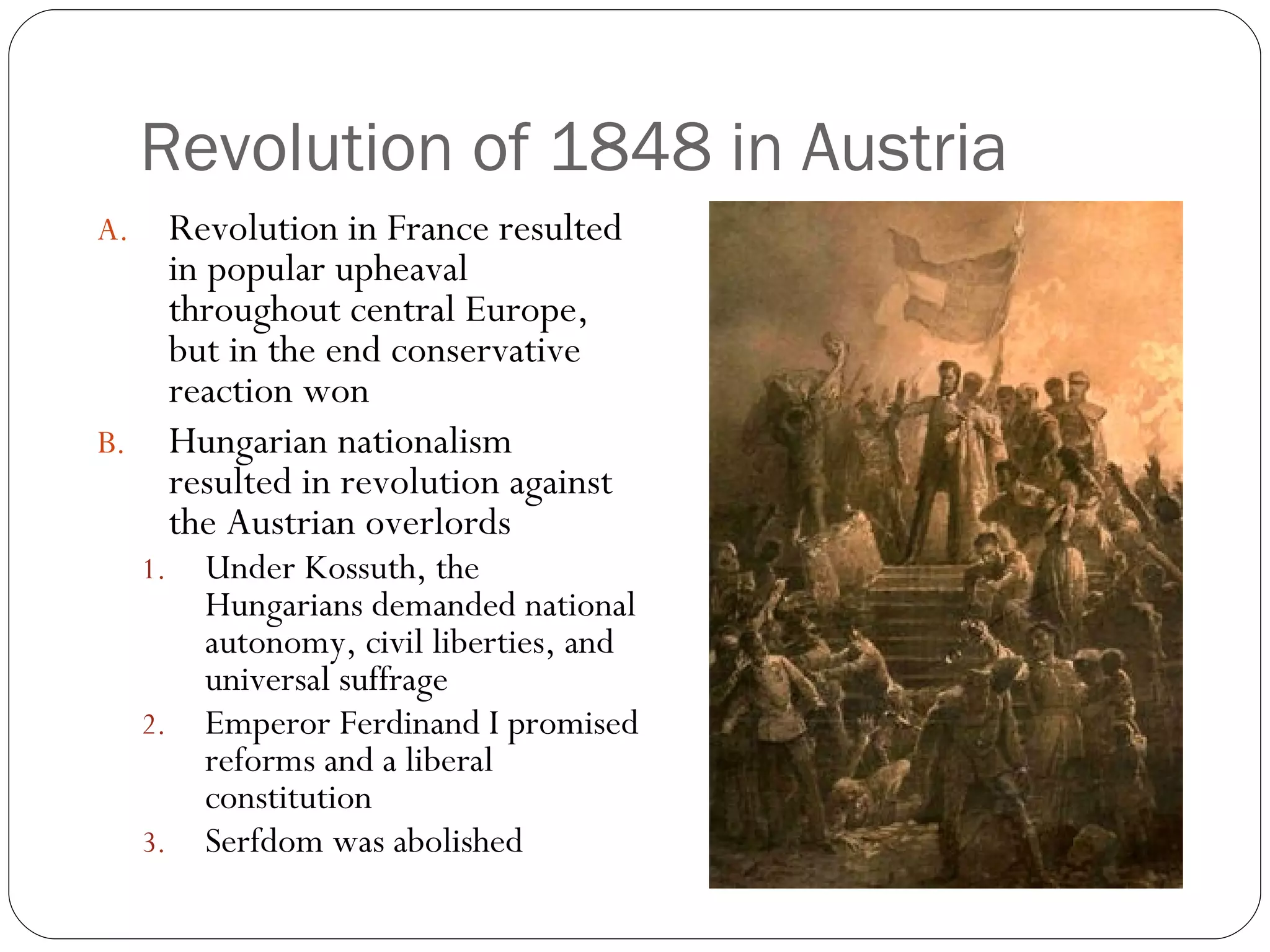Revolution of 1848 in Austria Revolution in France resulted in popular upheaval throughout central Europe, but in the end conservative reaction won Hungarian nationalism resulted in revolution against the Austrian overlords Under Kossuth, the Hungarians demanded national autonomy, civil liberties, and universal suffrage Emperor Ferdinand I promised reforms and a liberal constitution Serfdom was abolished 