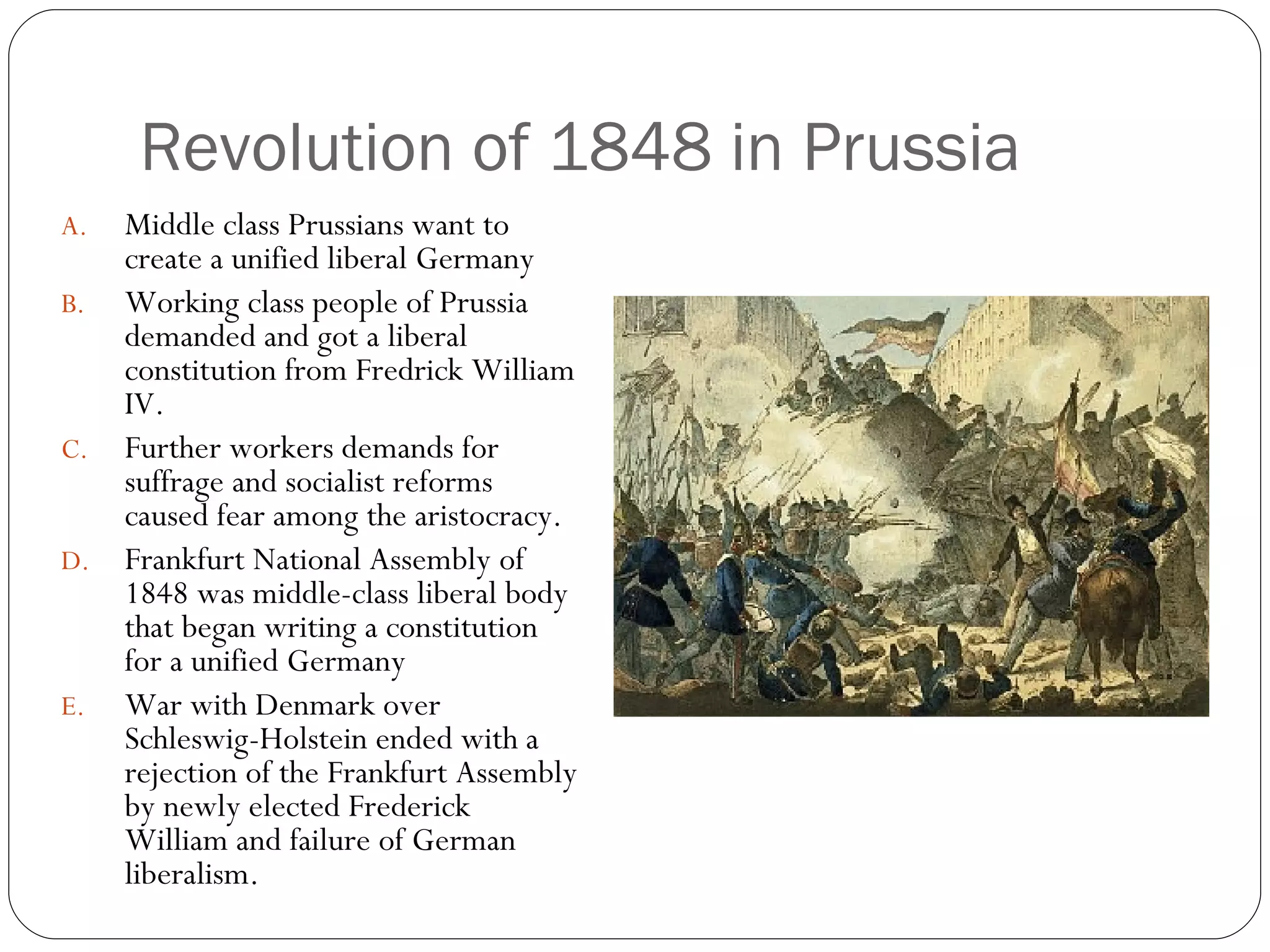 Revolution of 1848 in Prussia Middle class Prussians want to create a unified liberal Germany Working class people of Prussia demanded and got a liberal constitution from Fredrick William IV. Further workers demands for suffrage and socialist reforms caused fear among the aristocracy. Frankfurt National Assembly of 1848 was middle-class liberal body that began writing a constitution for a unified Germany War with Denmark over Schleswig-Holstein ended with a rejection of the Frankfurt Assembly by newly elected Frederick William and failure of German liberalism. 