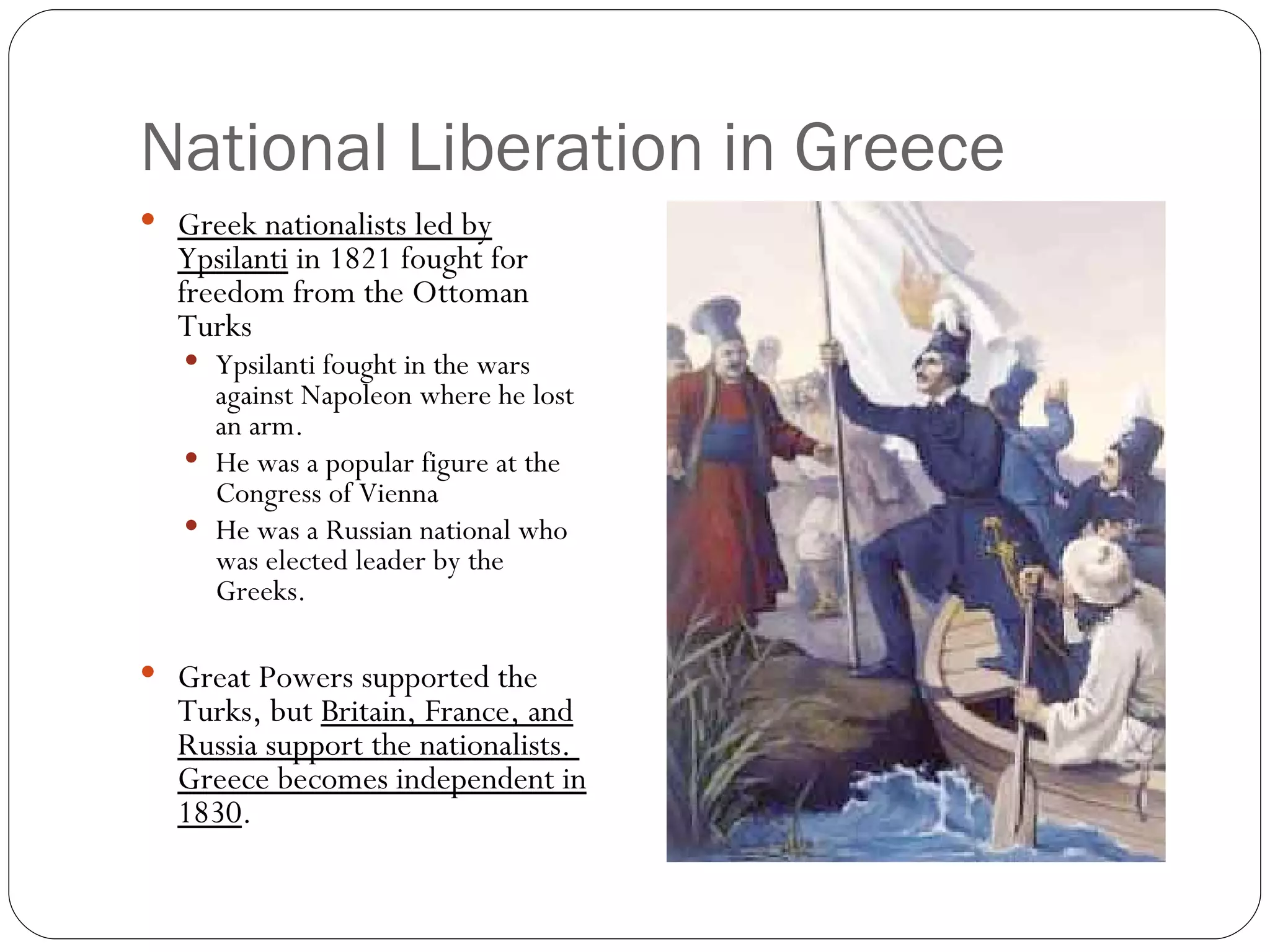 National Liberation in Greece Greek nationalists led by Ypsilanti  in 1821 fought for freedom from the Ottoman Turks Ypsilanti fought in the wars against Napoleon where he lost an arm. He was a popular figure at the Congress of Vienna He was a Russian national who was elected leader by the Greeks. Great Powers supported the Turks, but  Britain, France, and Russia support the nationalists.  Greece becomes independent in 1830 . 