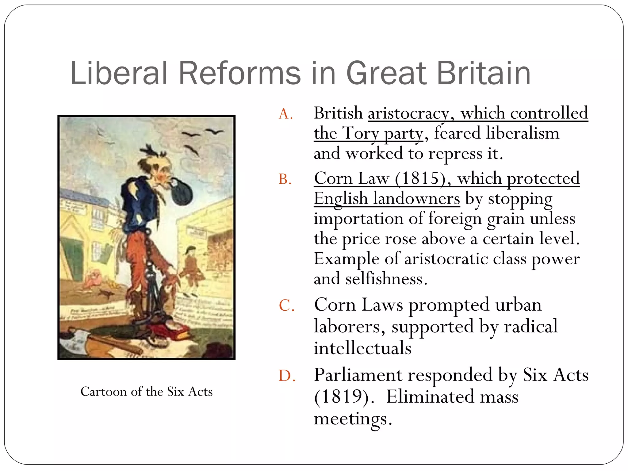 Liberal Reforms in Great Britain British  aristocracy, which controlled the Tory party , feared liberalism and worked to repress it. Corn Law (1815), which protected English landowners  by stopping importation of foreign grain unless the price rose above a certain level.  Example of aristocratic class power and selfishness. Corn Laws prompted urban laborers, supported by radical intellectuals Parliament responded by Six Acts (1819).  Eliminated mass meetings. Cartoon of the Six Acts 