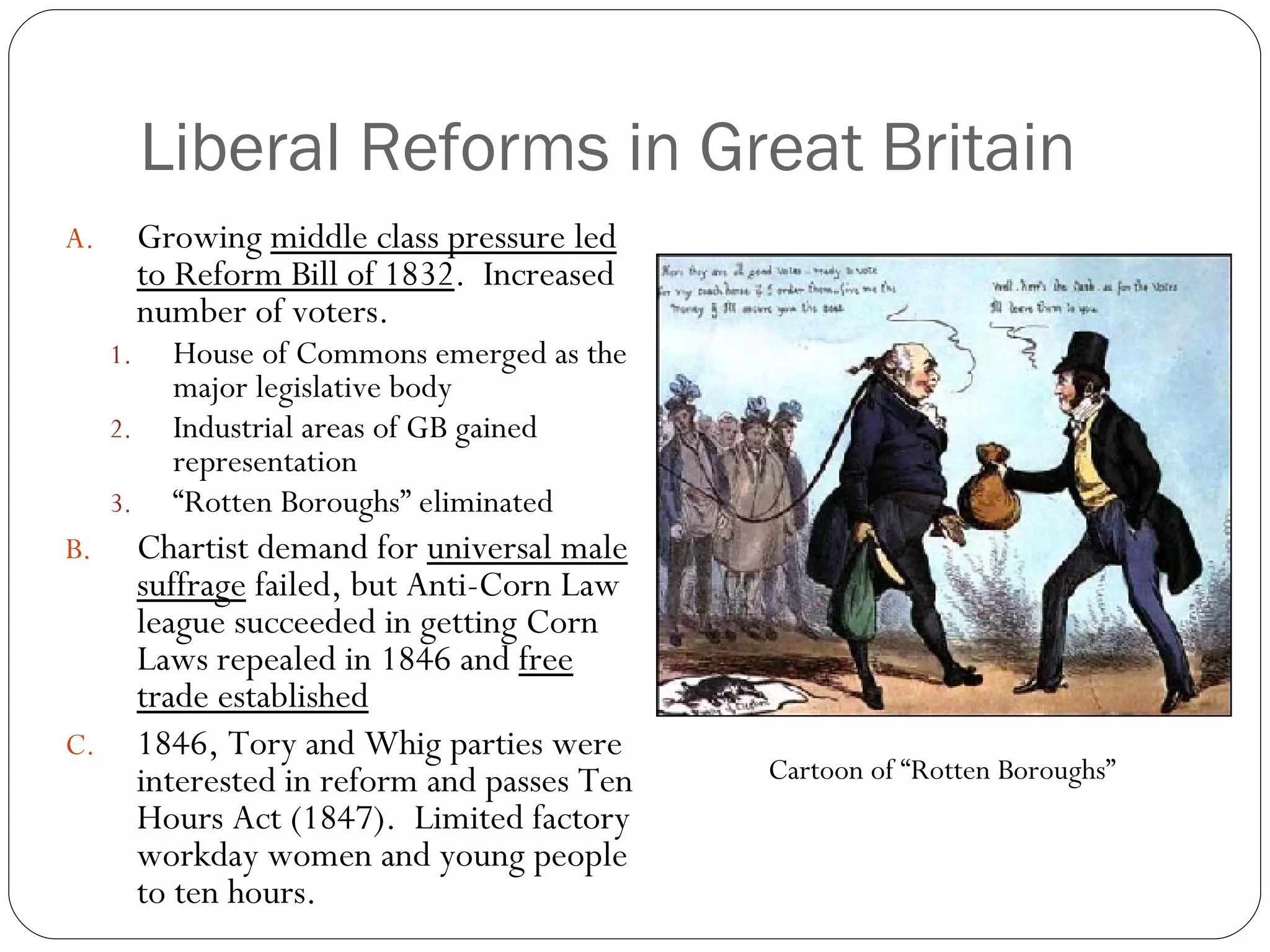 Liberal Reforms in Great Britain Growing  middle class pressure led to Reform Bill of 1832 .  Increased number of voters. House of Commons emerged as the major legislative body Industrial areas of GB gained representation “ Rotten Boroughs” eliminated Chartist demand for  universal male suffrage  failed, but Anti-Corn Law league succeeded in getting Corn Laws repealed in 1846 and  free trade established 1846, Tory and Whig parties were interested in reform and passes Ten Hours Act (1847).  Limited factory workday women and young people to ten hours. Cartoon of “Rotten Boroughs” 
