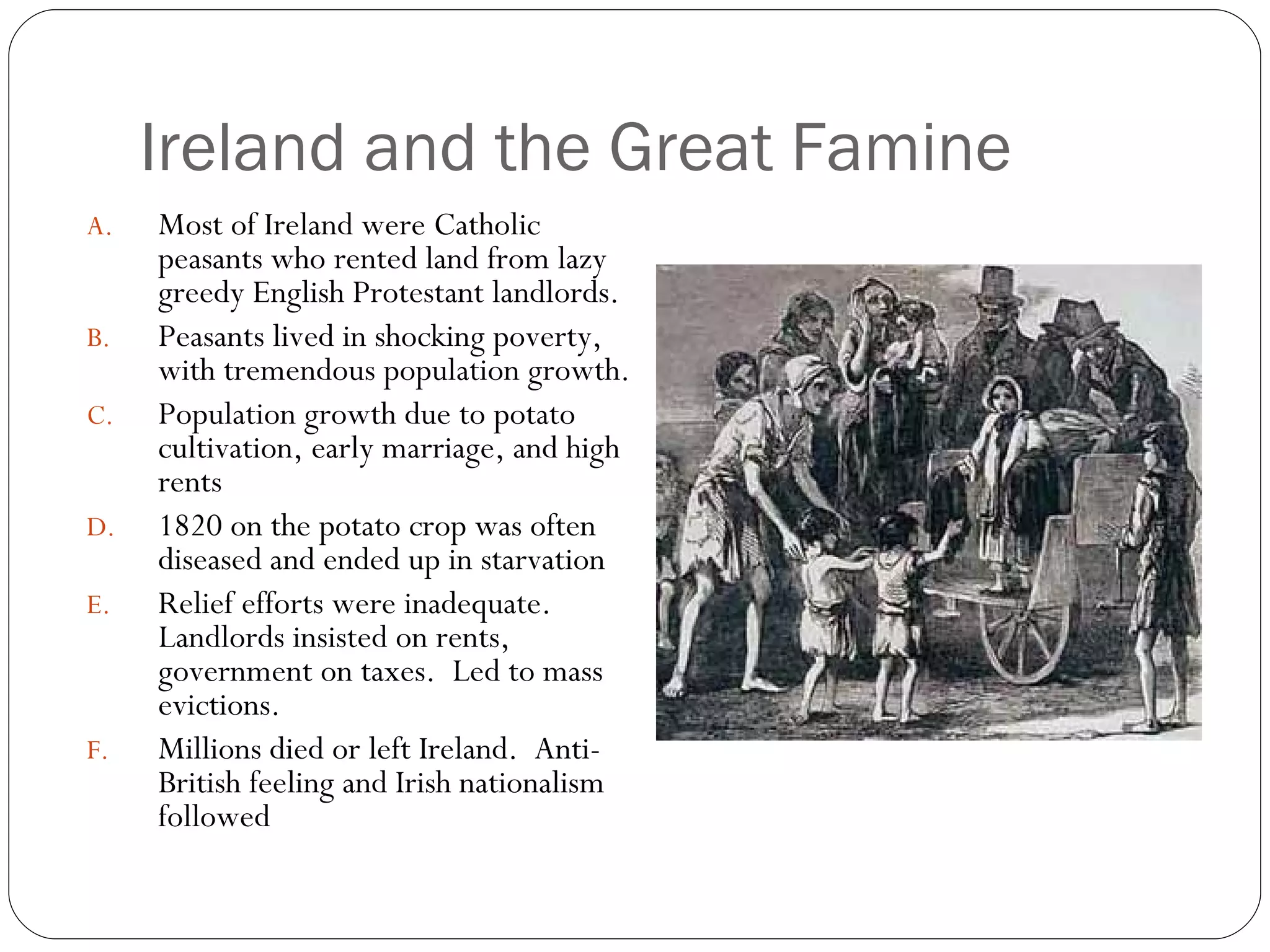 Ireland and the Great Famine Most of Ireland were Catholic peasants who rented land from lazy greedy English Protestant landlords. Peasants lived in shocking poverty, with tremendous population growth. Population growth due to potato cultivation, early marriage, and high rents 1820 on the potato crop was often diseased and ended up in starvation Relief efforts were inadequate.  Landlords insisted on rents, government on taxes.  Led to mass evictions. Millions died or left Ireland.  Anti-British feeling and Irish nationalism followed 